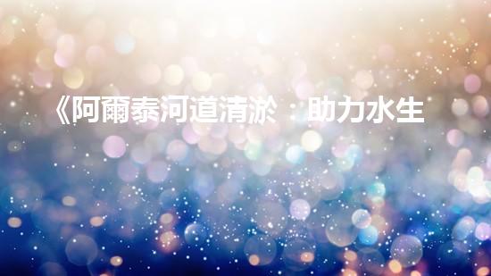 《阿爾泰河道清淤：助力水生態(tài)修復(fù)，促進生物多樣性保護》